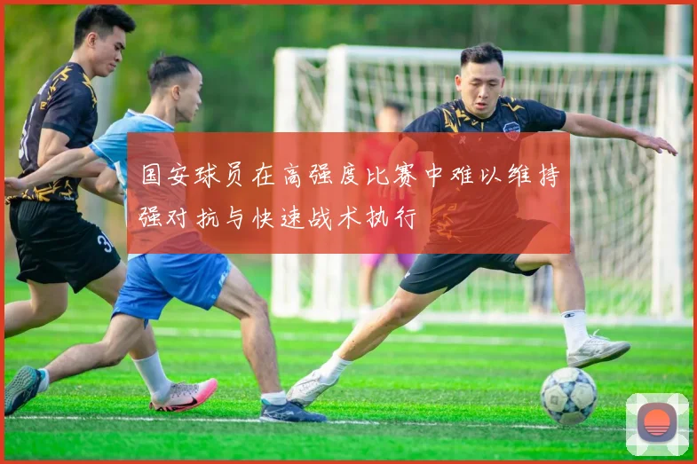 国安球员在高强度比赛中难以维持强对抗与快速战术执行