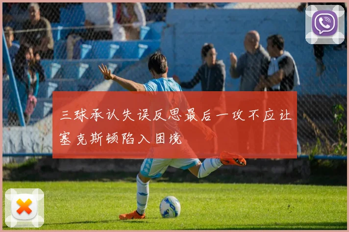 三球承认失误反思最后一攻不应让塞克斯顿陷入困境