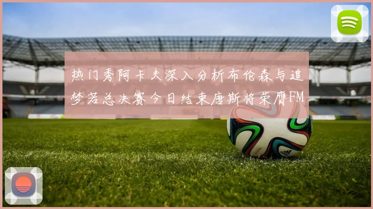 热门秀阿卡夫深入分析布伦森与追梦若总决赛今日结束唐斯将荣膺FMVP