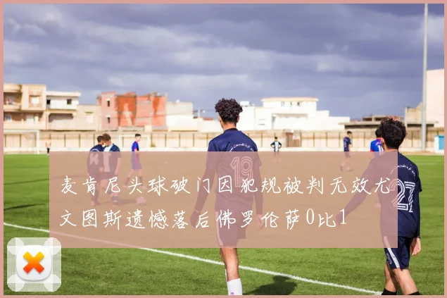 麦肯尼头球破门因犯规被判无效尤文图斯遗憾落后佛罗伦萨0比1