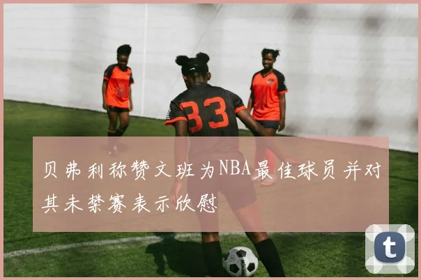 贝弗利称赞文班为NBA最佳球员并对其未禁赛表示欣慰