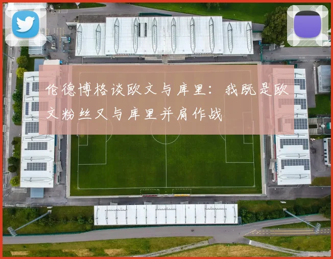 伦德博格谈欧文与库里：我既是欧文粉丝又与库里并肩作战