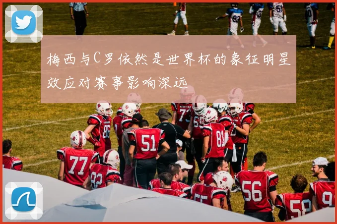 梅西与C罗依然是世界杯的象征明星效应对赛事影响深远