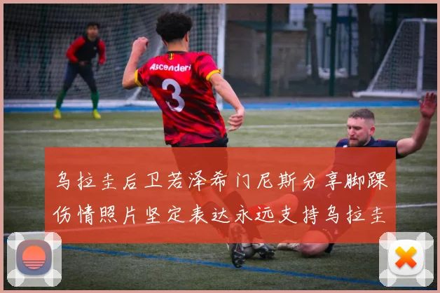 乌拉圭后卫若泽希门尼斯分享脚踝伤情照片坚定表达永远支持乌拉圭