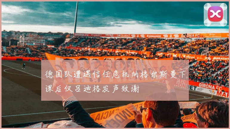 德国队遭遇信任危机纳格尔斯曼下课后仅吕迪格发声致谢