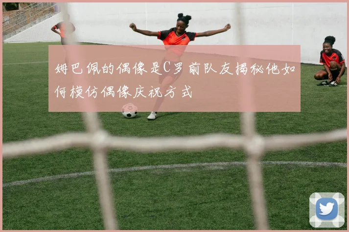 姆巴佩的偶像是C罗前队友揭秘他如何模仿偶像庆祝方式