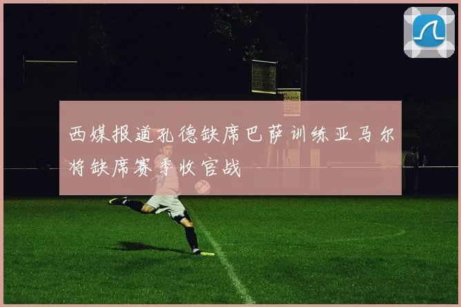 西媒报道孔德缺席巴萨训练亚马尔将缺席赛季收官战
