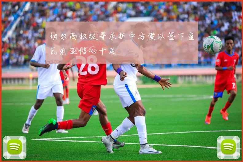 切尔西积极寻求折中方案以签下查瓦利亚信心十足