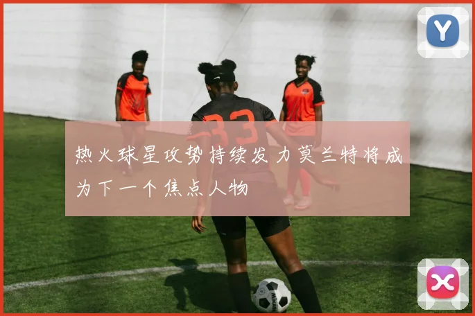 热火球星攻势持续发力莫兰特将成为下一个焦点人物