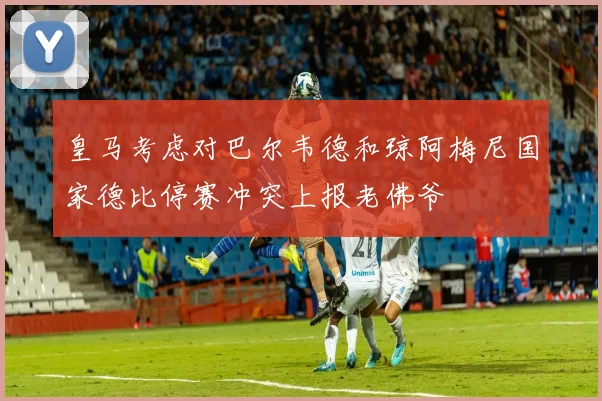 皇马考虑对巴尔韦德和琼阿梅尼国家德比停赛冲突上报老佛爷