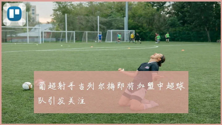 葡超射手吉列尔梅即将加盟中超球队引发关注