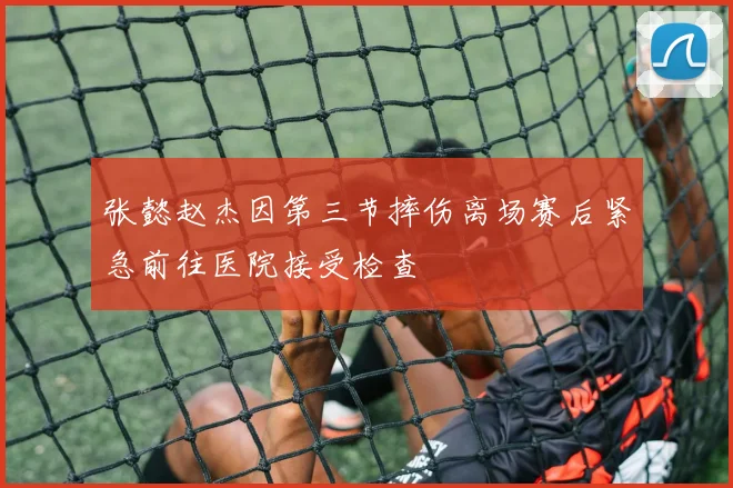 张懿赵杰因第三节摔伤离场赛后紧急前往医院接受检查