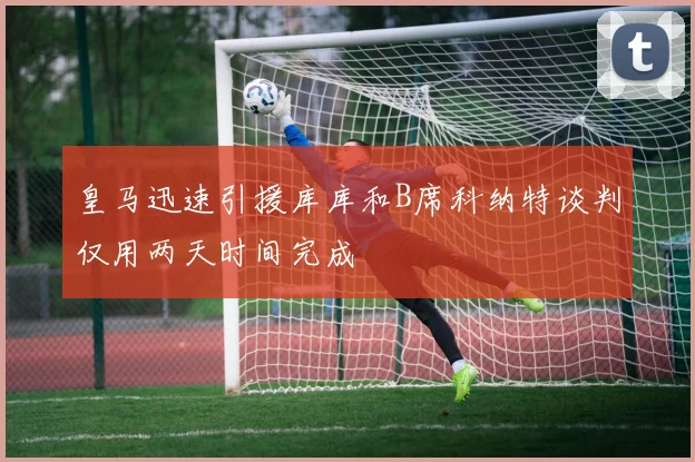 皇马迅速引援库库和B席科纳特谈判仅用两天时间完成