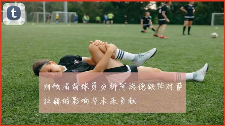 利物浦前球员分析阿诺德缺阵对萨拉赫的影响与未来贡献