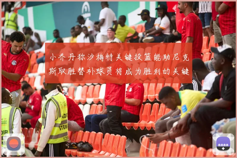 小乔丹称沙梅特关键投篮能助尼克斯取胜替补球员将成为胜利的关键因素