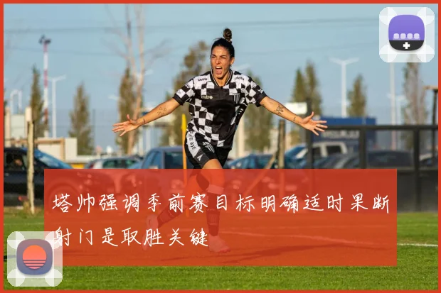 塔帅强调季前赛目标明确适时果断射门是取胜关键