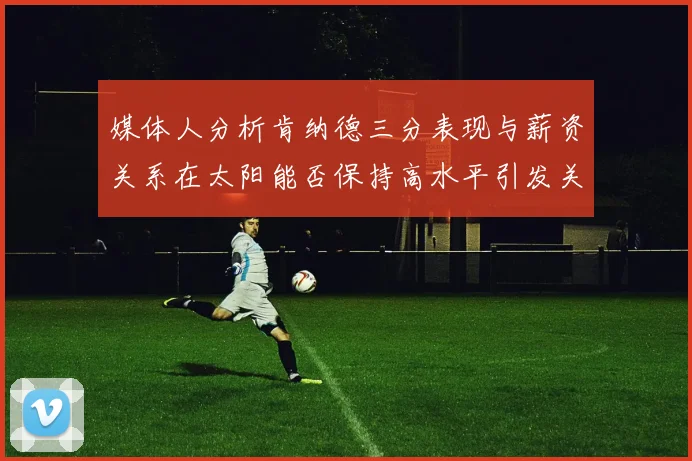 媒体人分析肯纳德三分表现与薪资关系在太阳能否保持高水平引发关注
