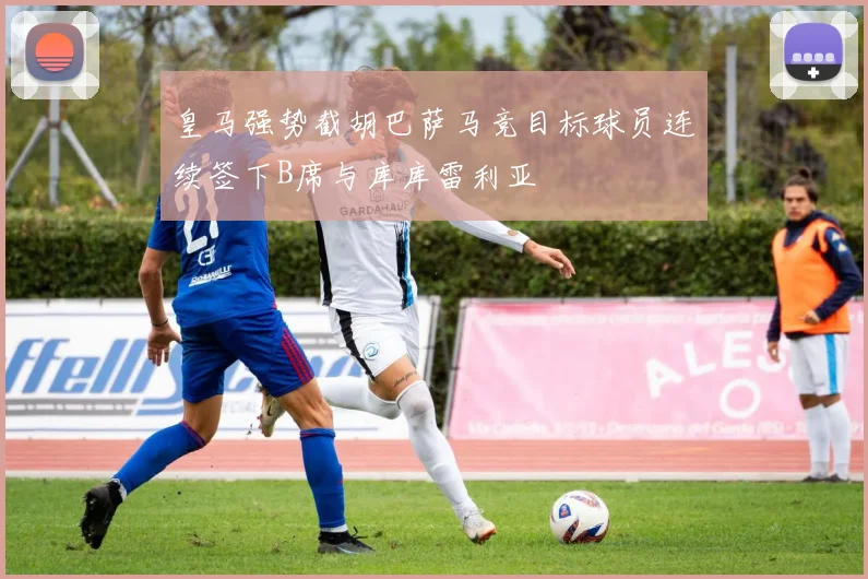 皇马强势截胡巴萨马竞目标球员连续签下B席与库库雷利亚