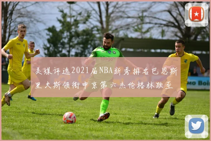 美媒评选2021届NBA新秀排名巴恩斯里夫斯领衔申京第六杰伦格林跌至第九