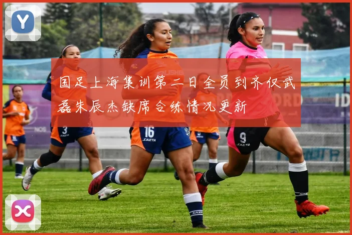国足上海集训第二日全员到齐仅武磊朱辰杰缺席合练情况更新